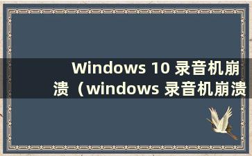 Windows 10 录音机崩溃（windows 录音机崩溃）